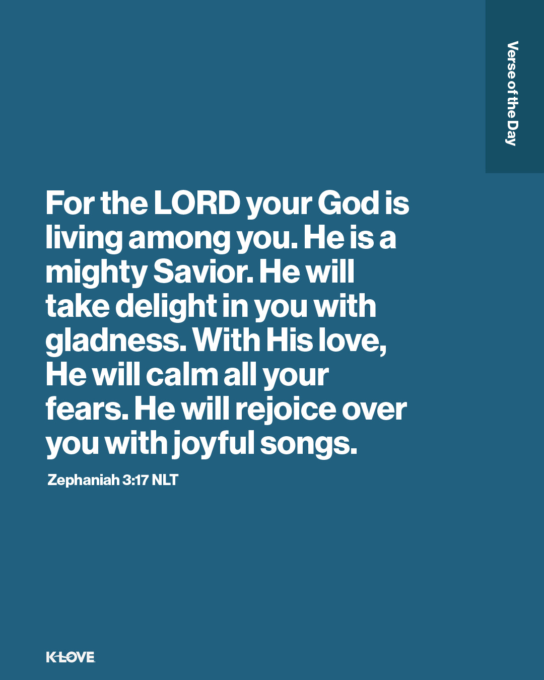 For the LORD your God is living among you. He is a mighty Savior. He will take delight in you with gladness. With His love, He will calm all your fears. He will rejoice over you with joyful songs.