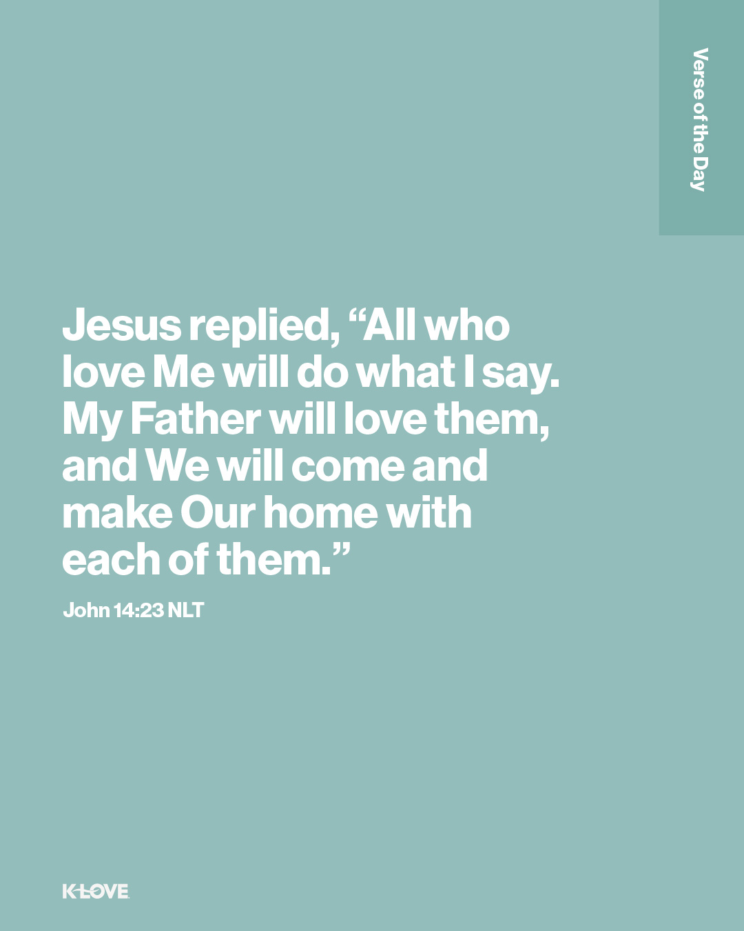 Jesus replied, “All who love Me will do what I say. My Father will love them, and We will come and make Our home with each of them."