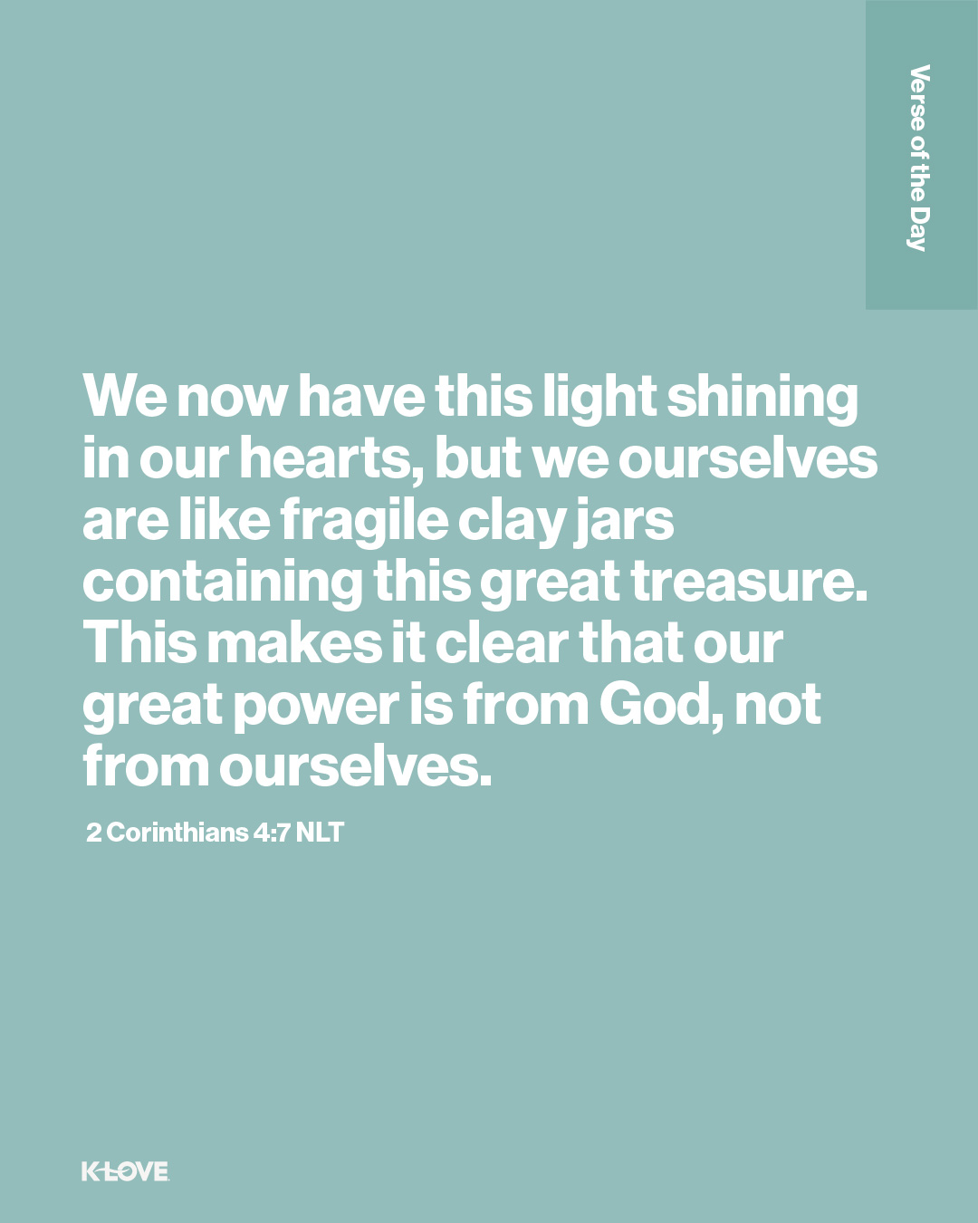 We now have this light shining in our hearts, but we ourselves are like fragile clay jars containing this great treasure. This makes it clear that our great power is from God, not from ourselves.