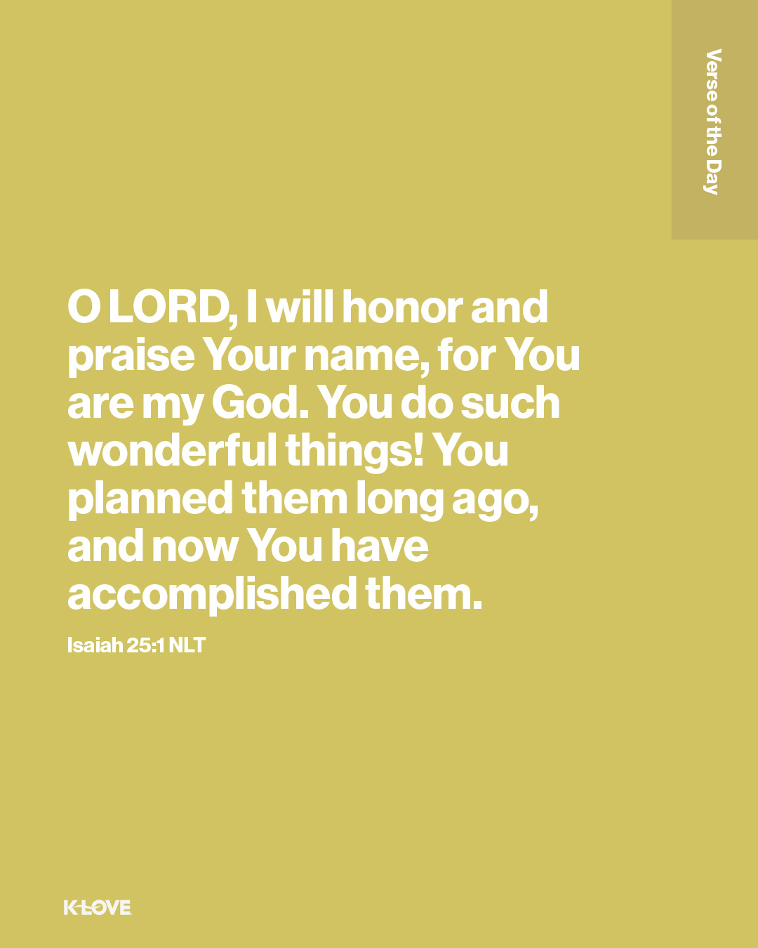 O LORD, I will honor and praise Your name, for You are my God. You do such wonderful things! You planned them long ago, and now You have accomplished them.