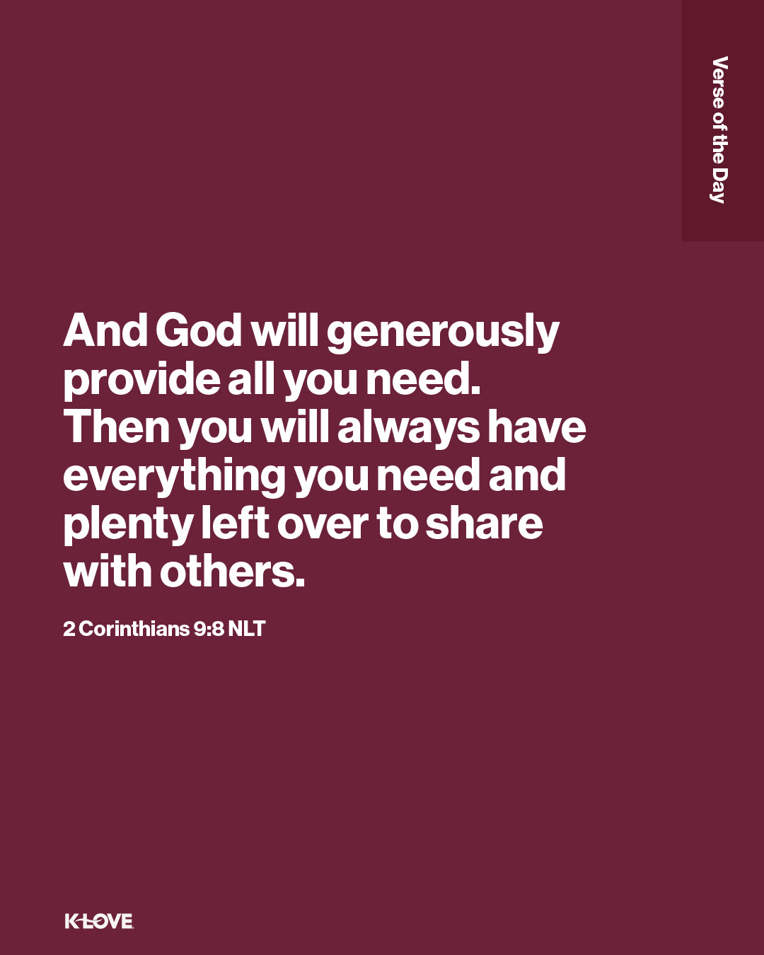 And God will generously provide all you need. Then you will always have everything you need and plenty left over to share with others.