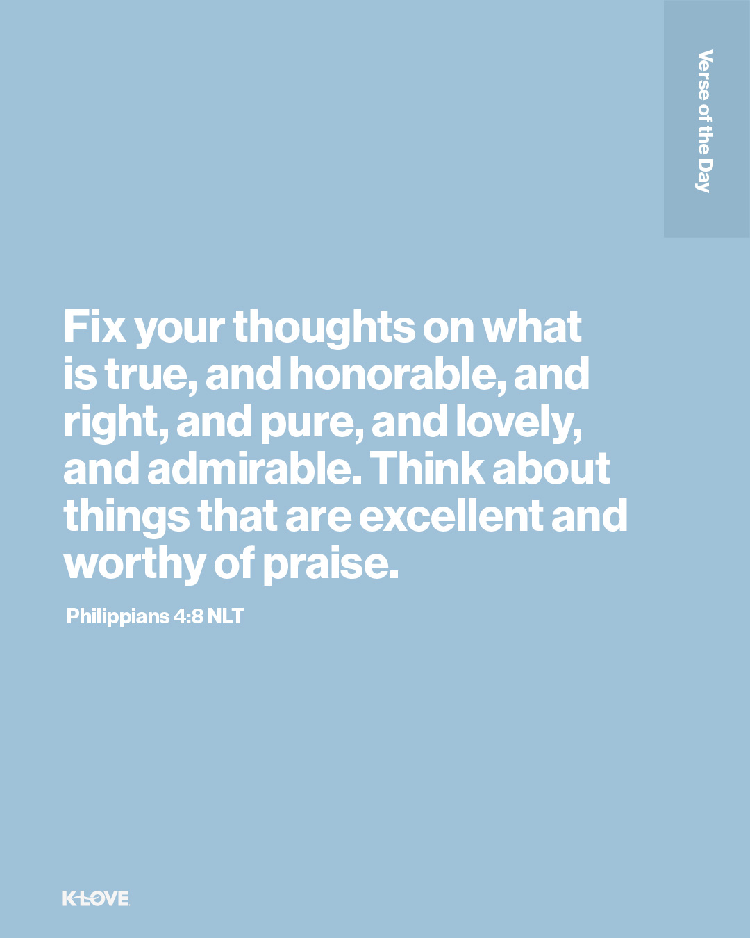 Fix your thoughts on what is true, and honorable, and right, and pure, and lovely, and admirable. Think about things that are excellent and worthy of praise.