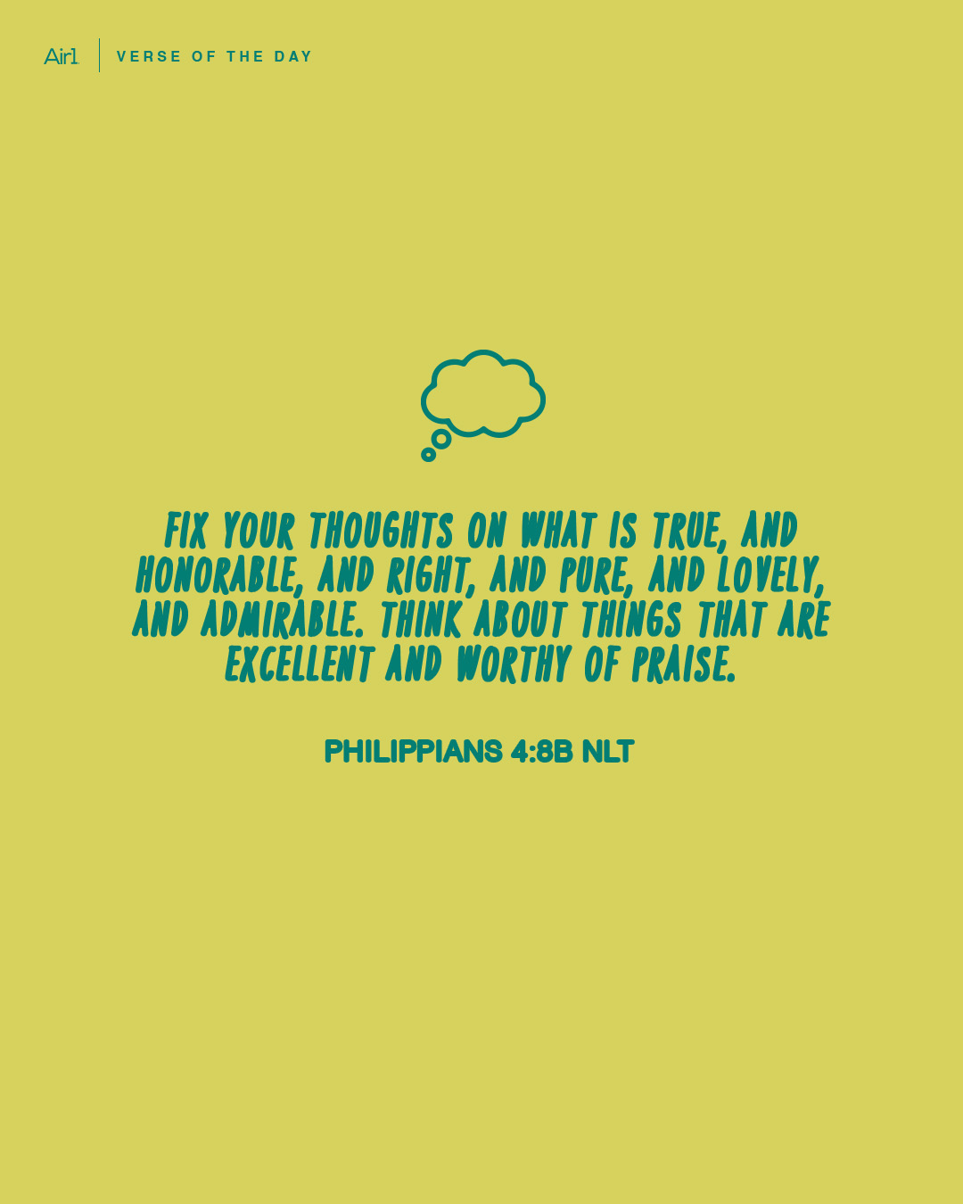 Fix your thoughts on what is true, and honorable, and right, and pure, and lovely, and admirable. Think about things that are excellent and worthy of praise.