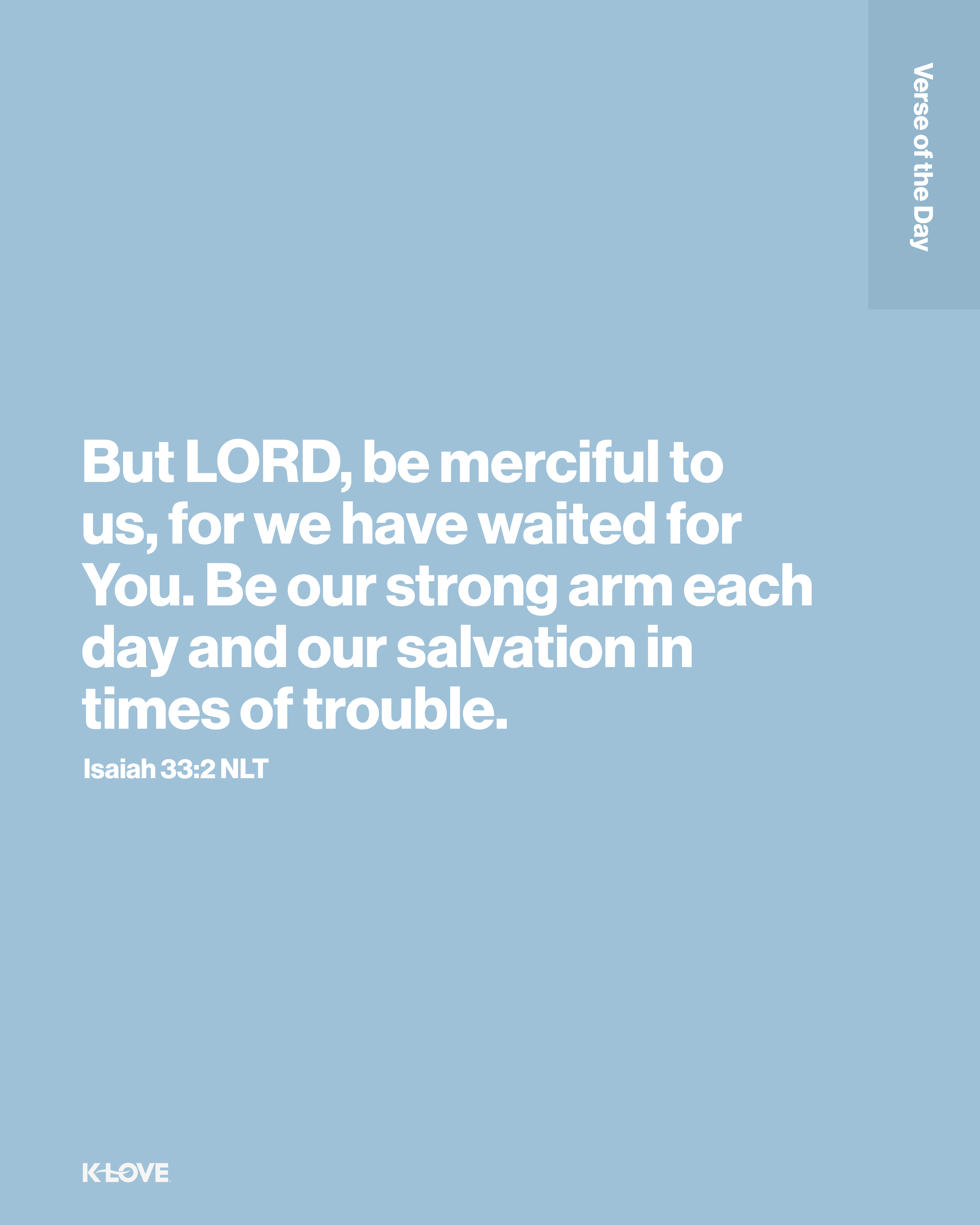 But LORD, be merciful to us, for we have waited for You. Be our strong arm each day and our salvation in times of trouble.