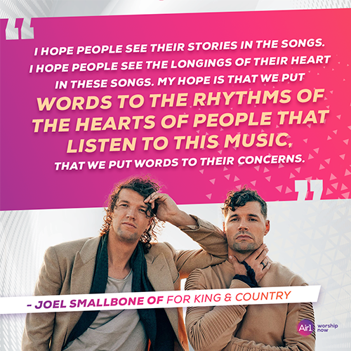 “I hope people see their stories in the songs. I hope people see the longings of their heart in these songs. My hope is that we put words to the rhythms of the hearts of people that listen to this music, that we put words to their concerns.” - Joel Smallbone of for KING & COUNTRY