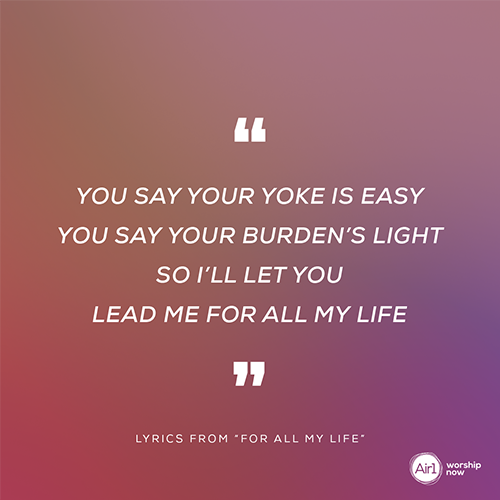 “You say Your yoke is easy You say Your burden’s light So I’ll let You Lead me For all my life” - lyrics from “For All My Life”