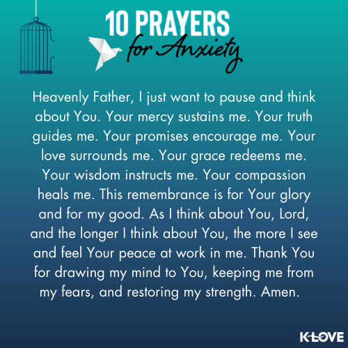 Heavenly Father, I just want to pause and think about You. Your mercy sustains me. Your truth guides me. Your promises encourage me. Your love surrounds me. Your grace redeems me. Your wisdom instructs me. Your compassion heals me. This remembrance is for Your glory and for my good. As I think about You, Lord, and the longer I think about You, the more I see and feel Your peace at work in me. Thank You for drawing my mind to You, keeping me from my fears, and restoring my strength. Amen.