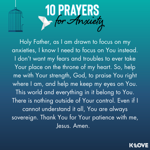 Holy Father, as I am drawn to focus on my anxieties, I know I need to focus on You instead. I don’t want my fears and troubles to ever take Your place on the throne of my heart. So, help me with Your strength, God, to praise You right where I am, and help me keep my eyes on You. This world and everything in it belong to You. There is nothing outside of Your control. Even if I cannot understand it all, You are always sovereign. Thank You for Your patience with me, Jesus. Amen.