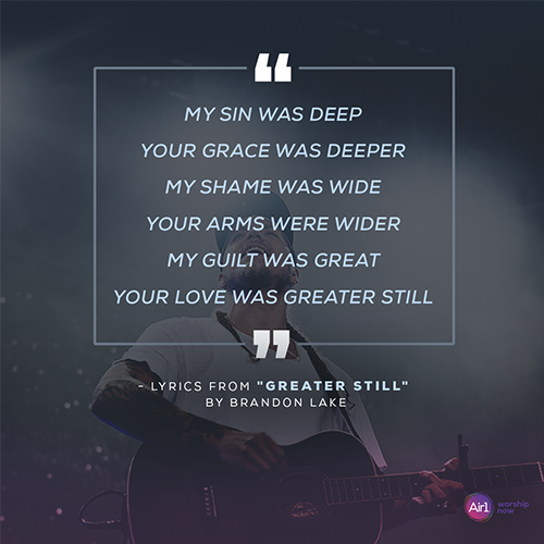 “My sin was deep Your grace was deeper My shame was wide Your arms were wider My guilt was great Your love was greater still” - lyrics from "Greater Still" by Brandon Lake