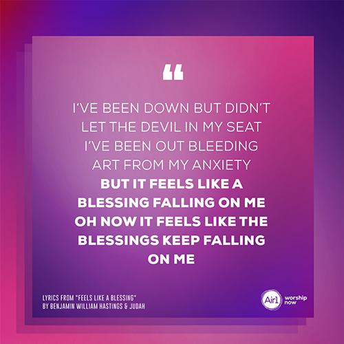 “I’ve been down but didn’t let the devil in my seat I’ve been out bleeding art from my anxiety But it feels like a blessing falling on me Oh now it feels like the blessings keep falling on me”   - lyrics from "Feels Like A Blessing" by Benjamin William Hastings & JUDAH