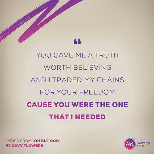 “You gave me a truth worth believing And I traded my chains for Your freedom Cause You were the One that I needed” - lyrics from "Oh But God" by Davy Flowers