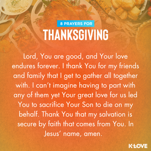 Lord, You are good, and Your love endures forever. I thank You for my friends and family that I get to gather all together with. I can’t imagine having to part with any of them yet Your great love for us led You to sacrifice Your Son to die on my behalf. Thank You that my salvation is secure by faith that comes from You. In Jesus