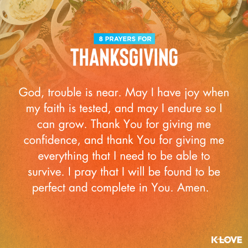 God, trouble is near. May I have joy when my faith is tested, and may I endure so I can grow. Thank You for giving me confidence, and thank You for giving me everything that I need to be able to survive. I pray that I will be found to be perfect and complete in You. Amen.
