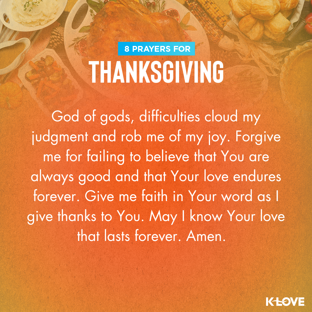 God of gods, difficulties cloud my judgment and rob me of my joy. Forgive me for failing to believe that You are always good and that Your love endures forever. Give me faith in Your Word as I give thanks to You. May I know Your love that lasts forever. Amen.