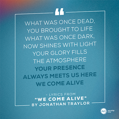 “What was once dead, You brought to life What was once dark, now shines with light Your glory fills the atmosphere Your presence always meets us here We come alive” - lyrics from "We Come Alive" by Jonathan Traylor