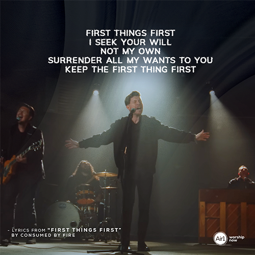 “First thing’s first I seek Your will Not my own Surrender all my wants to you Keep the first thing first”   - lyrics from "First Things First" by Consumed By Fire