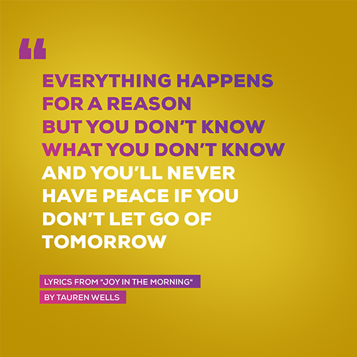 “Everything happens for a reason But you don’t know what you don’t know And you’ll never have peace if you don’t let go of tomorrow” - lyrics from "Joy In The Morning" by Tauren Wells