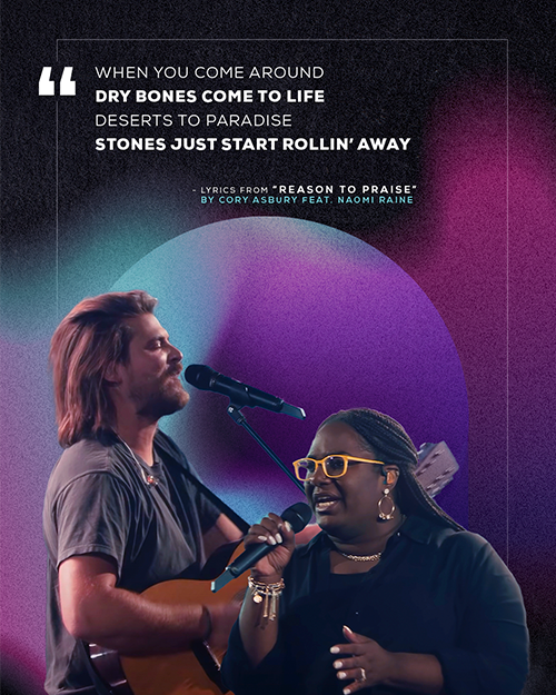 "When You come around Dry bones come to life Deserts to paradise Stones just start rollin’ away" Lyrics from "Reason to Praise" by Cory Asbury feat. Naomi Raine