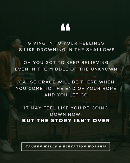 “Giving in to your feelings Is like drowning in the shallows Oh you got to keep believing Even in the middle of the unknown ‘Cause grace will be there when you come to the end of your rope And you let go It may feel like you’re going down now But the story isn’t over” - Tauren Wells & Elevation Worship