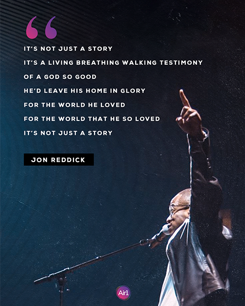 “It’s not just a story It’s a living breathing walking testimony Of a God so good He’d leave His home in glory For the world He loved For the world that he so loved It’s not just a story” - Jon Reddick