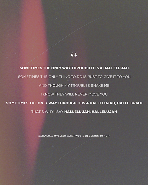“Sometimes the only way through it is a hallelujah Sometimes the only thing to do is just to give it to you And though my troubles shake me I know they will never move You Sometimes the only way through it is a hallelujah, hallelujah That’s why I say hallelujah, hallelujah” - Benjamin William Hastings & Blessing Offor